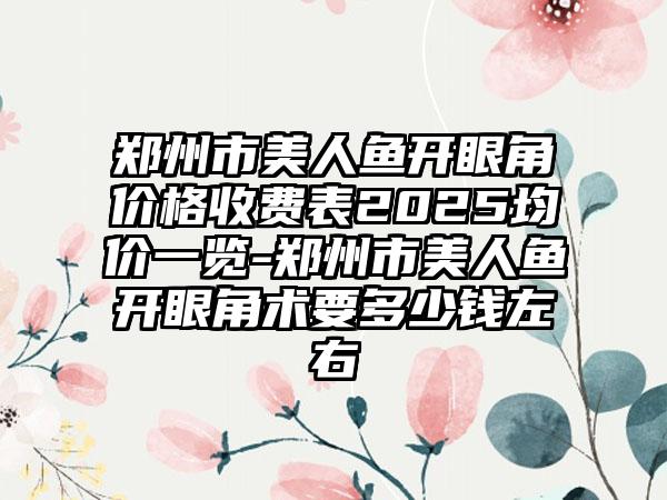 郑州市美人鱼开眼角价格收费表2025均价一览-郑州市美人鱼开眼角术要多少钱左右