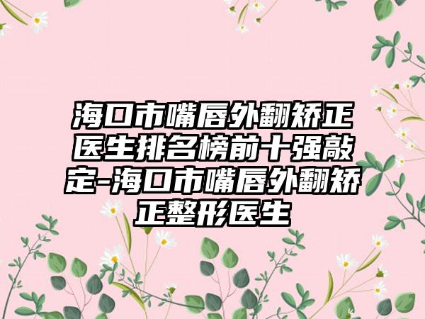 海口市嘴唇外翻矫正医生排名榜前十强敲定-海口市嘴唇外翻矫正整形医生