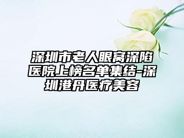 深圳市老人眼窝深陷医院上榜名单集结-深圳港丹医疗美容