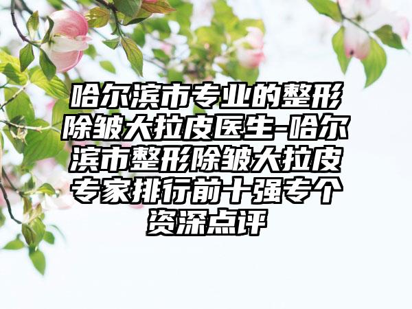 哈尔滨市专业的整形除皱大拉皮医生-哈尔滨市整形除皱大拉皮专家排行前十强专个资深点评