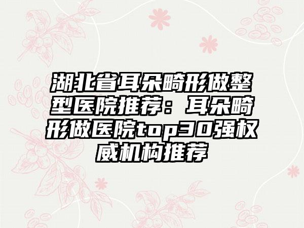 湖北省耳朵畸形做整型医院推荐：耳朵畸形做医院top30强权威机构推荐