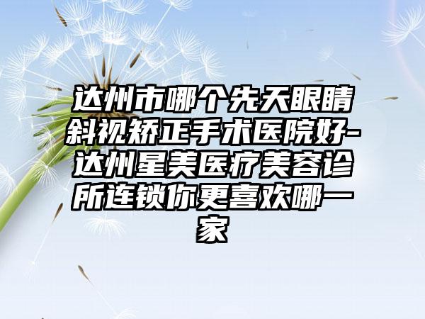 达州市哪个先天眼睛斜视矫正手术医院好-达州星美医疗美容诊所连锁你更喜欢哪一家
