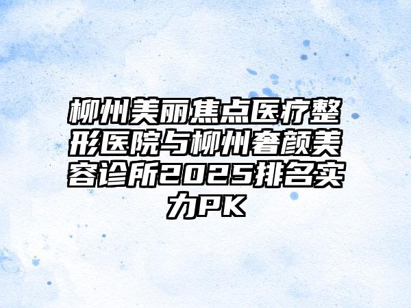 柳州美丽焦点医疗整形医院与柳州奢颜美容诊所2025排名实力PK