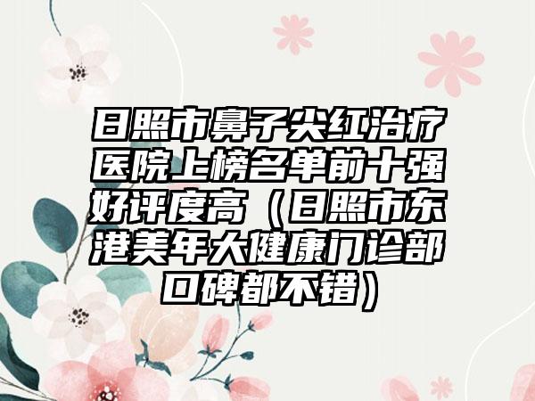 日照市鼻子尖红治疗医院上榜名单前十强好评度高（日照市东港美年大健康门诊部口碑都不错）