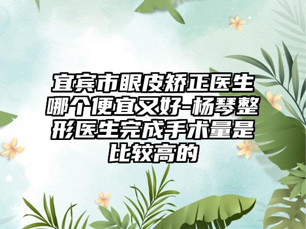 宜宾市眼皮矫正医生哪个便宜又好-杨琴整形医生完成手术量是比较高的