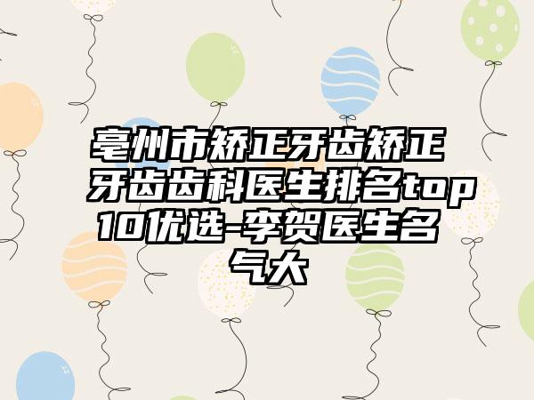 亳州市矫正牙齿矫正牙齿齿科医生排名top10优选-李贺医生名气大