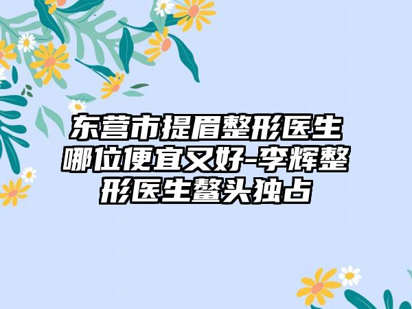 东营市提眉整形医生哪位便宜又好-李辉整形医生鳌头独占