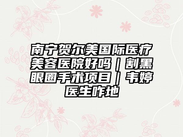 南宁贺尔美国际医疗美容医院好吗｜割黑眼圈手术项目｜韦婷医生咋地