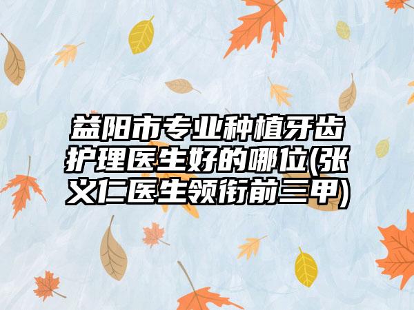 益阳市专业种植牙齿护理医生好的哪位(张义仁医生领衔前三甲)