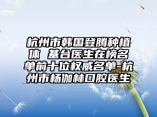 杭州市韩国登腾种植体 基台医生在榜名单前十位权威名单-杭州市杨伽林口腔医生