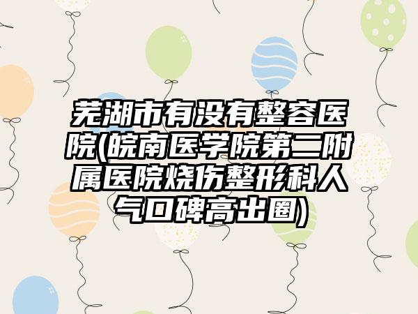 芜湖市有没有整容医院(皖南医学院第二附属医院烧伤整形科人气口碑高出圈)