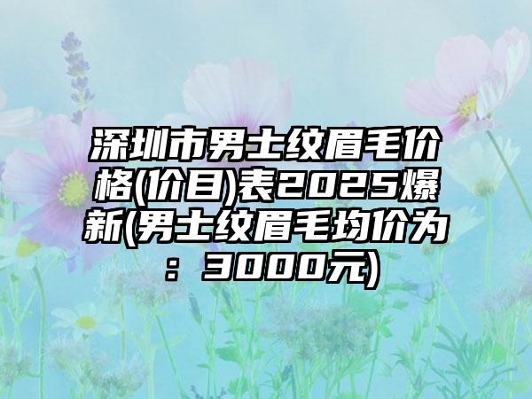 深圳市男士纹眉毛价格(价目)表2025爆新(男士纹眉毛均价为：3000元)