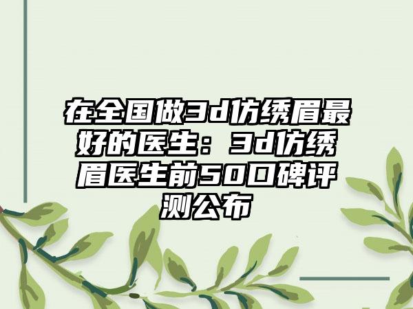 在全国做3d仿绣眉最好的医生：3d仿绣眉医生前50口碑评测公布