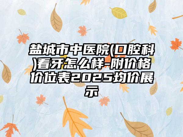 盐城市中医院(口腔科)看牙怎么样-附价格价位表2025均价展示