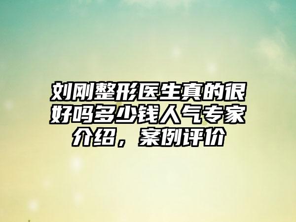刘刚整形医生真的很好吗多少钱人气专家介绍，案例评价