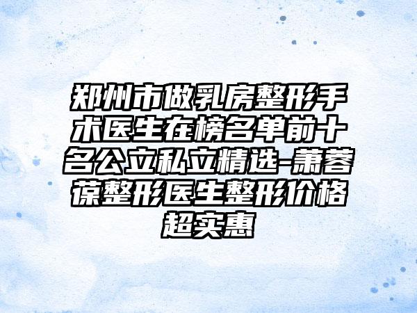 郑州市做乳房整形手术医生在榜名单前十名公立私立精选-萧蓉葆整形医生整形价格超实惠