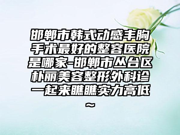 邯郸市韩式动感丰胸手术最好的整容医院是哪家-邯郸市丛台区朴丽美容整形外科诊一起来瞧瞧实力高低~