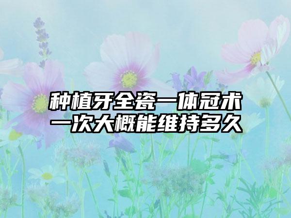 种植牙全瓷一体冠术一次大概能维持多久