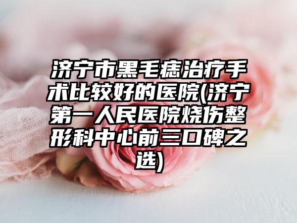 济宁市黑毛痣治疗手术比较好的医院(济宁第一人民医院烧伤整形科中心前三口碑之选)