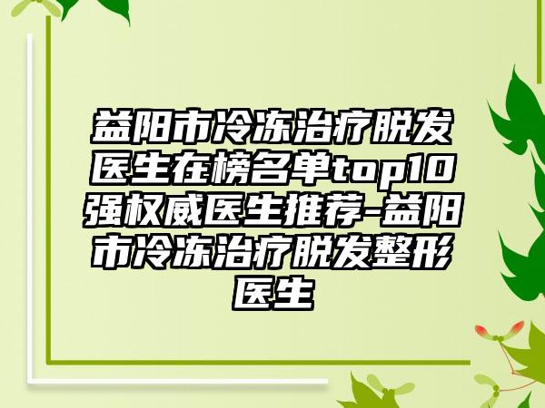 益阳市冷冻治疗脱发医生在榜名单top10强权威医生推荐-益阳市冷冻治疗脱发整形医生