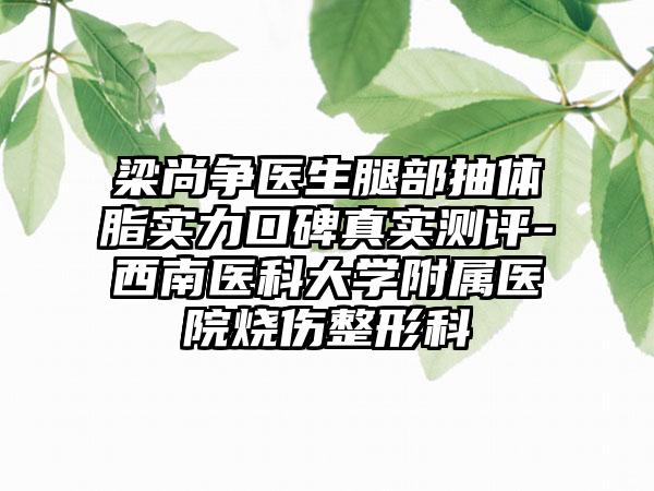 梁尚争医生腿部抽体脂实力口碑真实测评-西南医科大学附属医院烧伤整形科