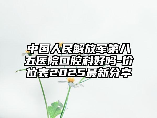 中国人民解放军第八五医院口腔科好吗-价位表2025最新分享