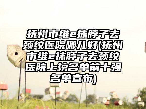 抚州市维e抹脖子去颈纹医院哪儿好(抚州市维e抹脖子去颈纹医院上榜名单前十强名单宣布)
