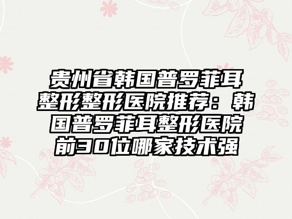 贵州省韩国普罗菲耳整形整形医院推荐：韩国普罗菲耳整形医院前30位哪家技术强