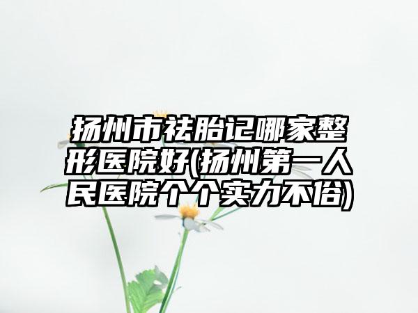 扬州市祛胎记哪家整形医院好(扬州第一人民医院个个实力不俗)