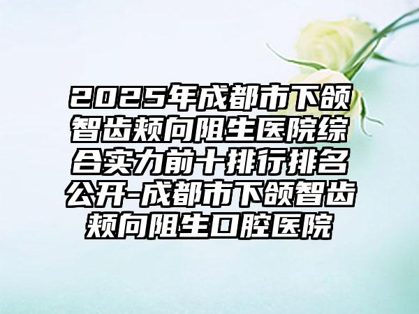 2025年成都市下颌智齿颊向阻生医院综合实力前十排行排名公开-成都市下颌智齿颊向阻生口腔医院