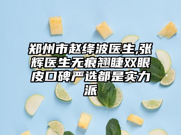 郑州市赵绛波医生,张辉医生无痕翘睫双眼皮口碑严选都是实力派
