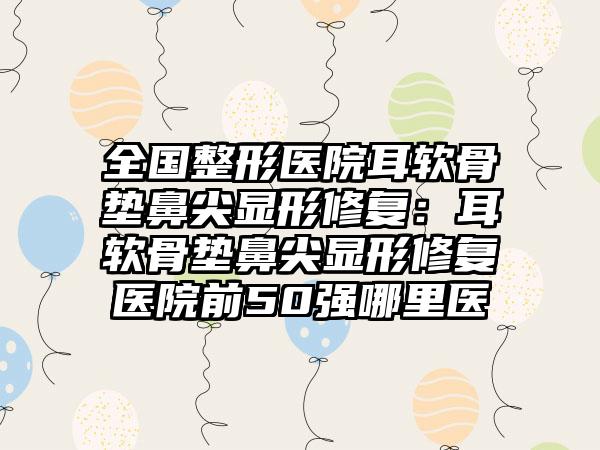 全国整形医院耳软骨垫鼻尖显形修复：耳软骨垫鼻尖显形修复医院前50强哪里医