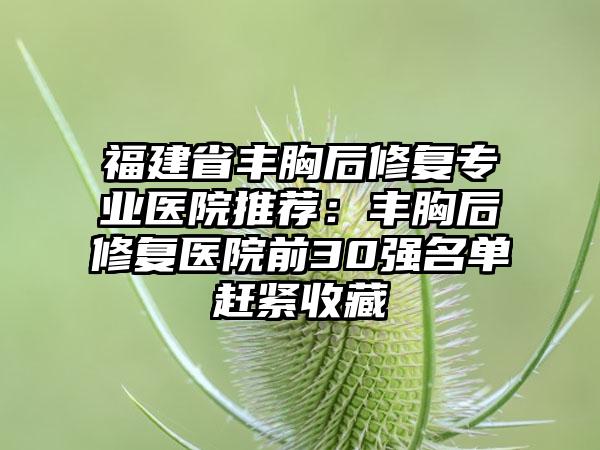福建省丰胸后修复专业医院推荐：丰胸后修复医院前30强名单赶紧收藏