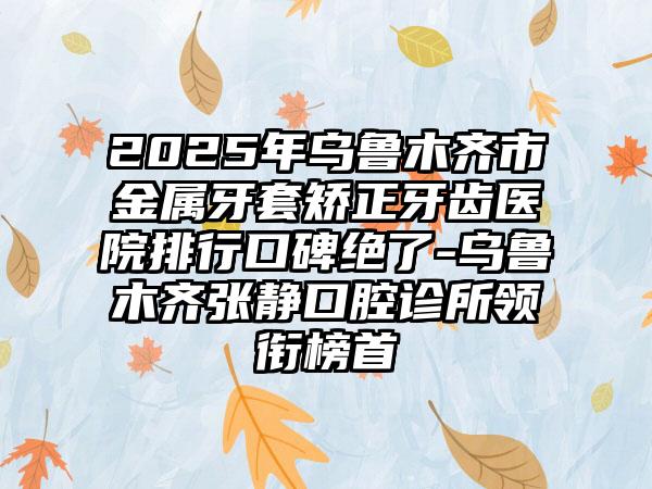2025年乌鲁木齐市金属牙套矫正牙齿医院排行口碑绝了-乌鲁木齐张静口腔诊所领衔榜首