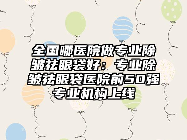 全国哪医院做专业除皱祛眼袋好：专业除皱祛眼袋医院前50强专业机构上线