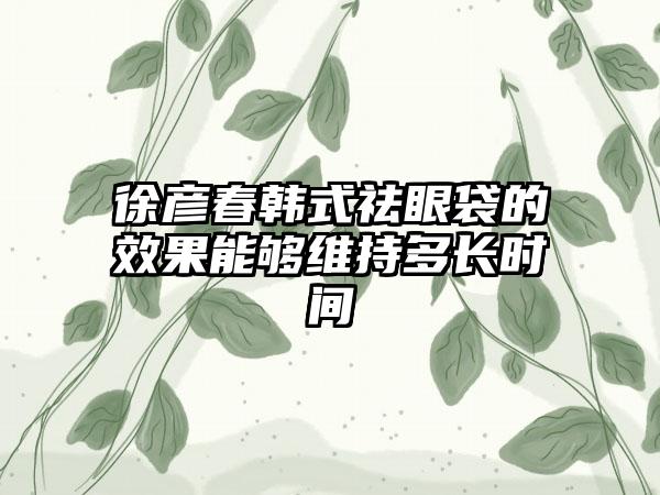 徐彦春韩式祛眼袋的效果能够维持多长时间