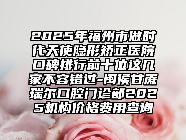 2025年福州市做时代天使隐形矫正医院口碑排行前十位这几家不容错过-闽侯甘蔗瑞尔口腔门诊部2025机构价格费用查询