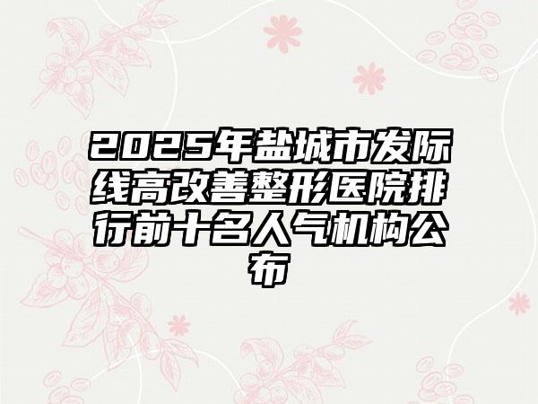 2025年盐城市发际线高改善整形医院排行前十名人气机构公布