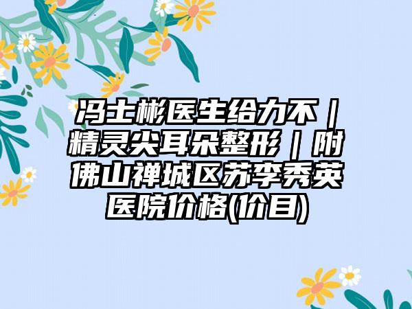 冯士彬医生给力不｜精灵尖耳朵整形｜附佛山禅城区苏李秀英医院价格(价目)