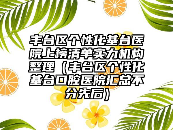 丰台区个性化基台医院上榜清单实力机构整理（丰台区个性化基台口腔医院汇总不分先后）