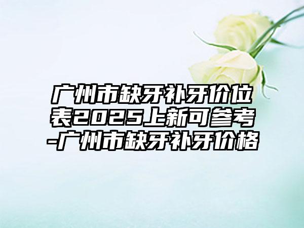 广州市缺牙补牙价位表2025上新可参考-广州市缺牙补牙价格