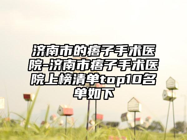 济南市的痦子手术医院-济南市痦子手术医院上榜清单top10名单如下