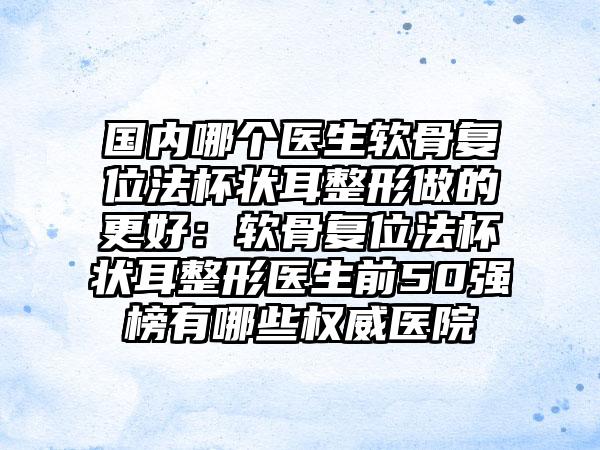 国内哪个医生软骨复位法杯状耳整形做的更好：软骨复位法杯状耳整形医生前50强榜有哪些权威医院
