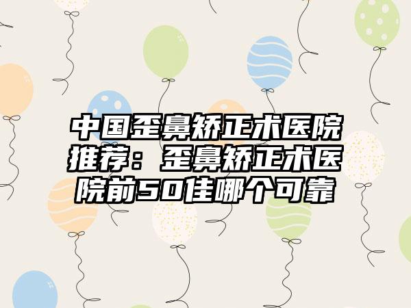中国歪鼻矫正术医院推荐：歪鼻矫正术医院前50佳哪个可靠