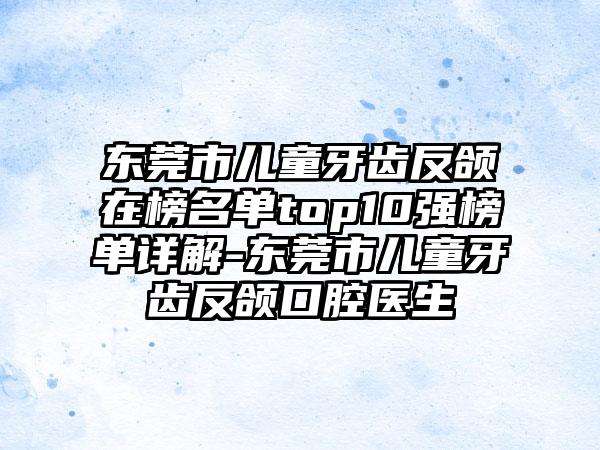 东莞市儿童牙齿反颌在榜名单top10强榜单详解-东莞市儿童牙齿反颌口腔医生
