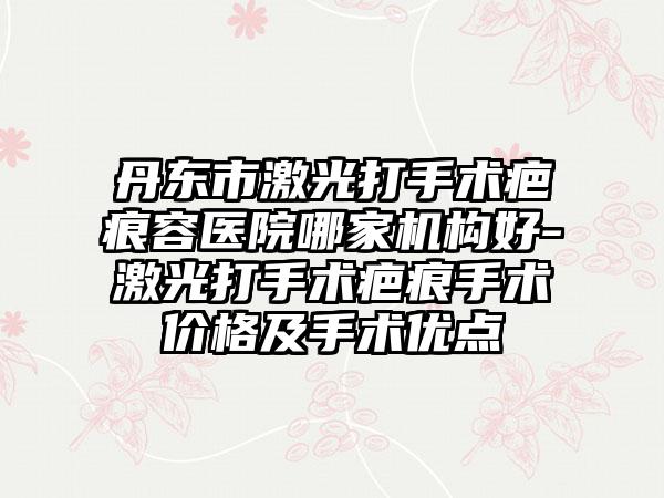 丹东市激光打手术疤痕容医院哪家机构好-激光打手术疤痕手术价格及手术优点