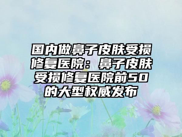 国内做鼻子皮肤受损修复医院：鼻子皮肤受损修复医院前50的大型权威发布