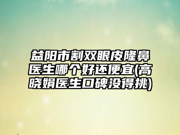 益阳市割双眼皮隆鼻医生哪个好还便宜(高晓娟医生口碑没得挑)