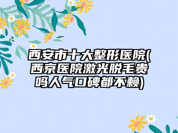 西安市十大整形医院(西京医院激光脱毛贵吗人气口碑都不赖)