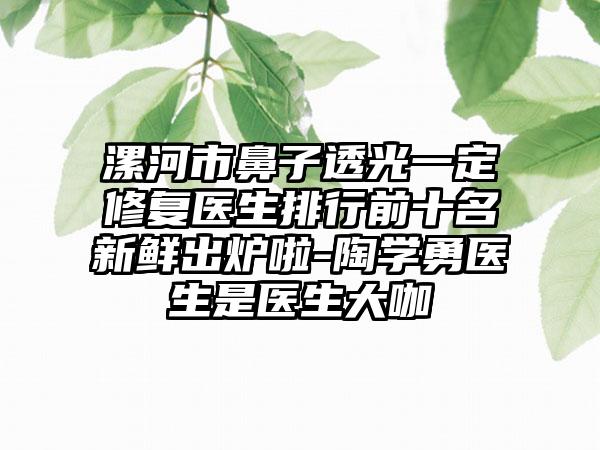 漯河市鼻子透光一定修复医生排行前十名新鲜出炉啦-陶学勇医生是医生大咖